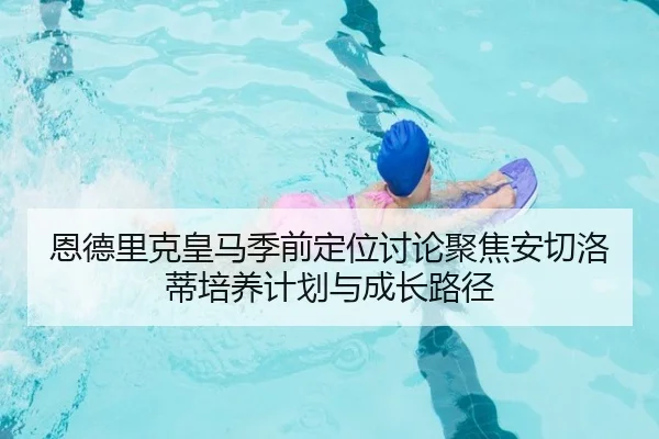 恩德里克皇马季前定位讨论聚焦安切洛蒂培养计划与成长路径