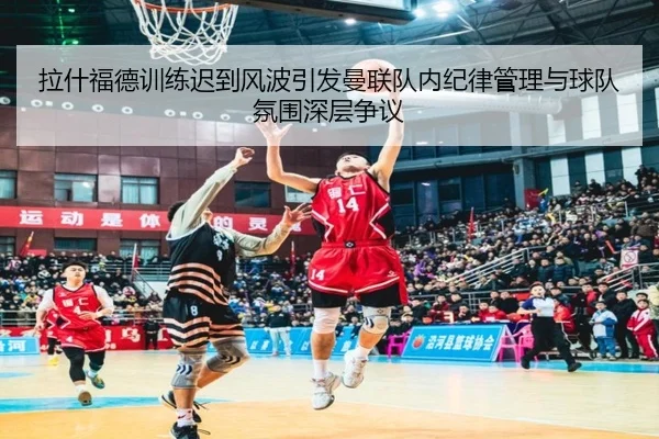 拉什福德训练迟到风波引发曼联队内纪律管理与球队氛围深层争议