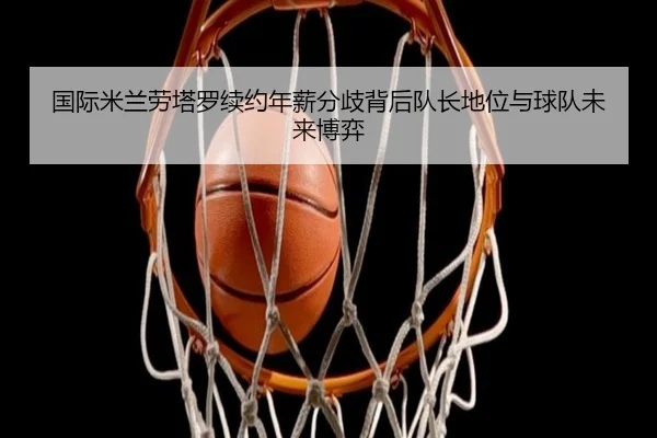 国际米兰劳塔罗续约年薪分歧背后队长地位与球队未来博弈