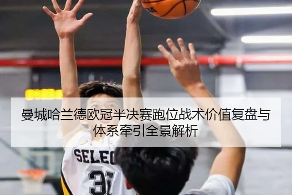 曼城哈兰德欧冠半决赛跑位战术价值复盘与体系牵引全景解析