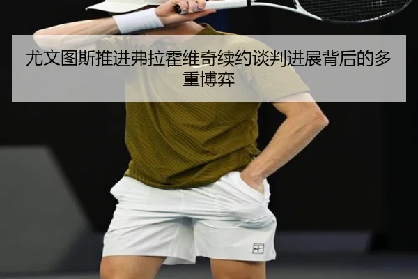 尤文图斯推进弗拉霍维奇续约谈判进展背后的多重博弈