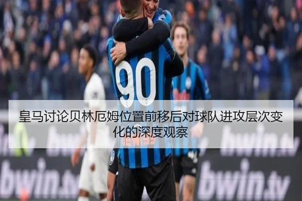 皇马讨论贝林厄姆位置前移后对球队进攻层次变化的深度观察