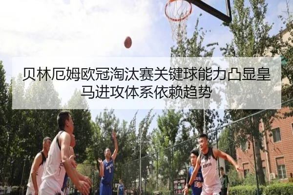 贝林厄姆欧冠淘汰赛关键球能力凸显皇马进攻体系依赖趋势