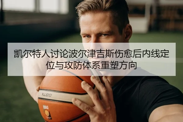 凯尔特人讨论波尔津吉斯伤愈后内线定位与攻防体系重塑方向