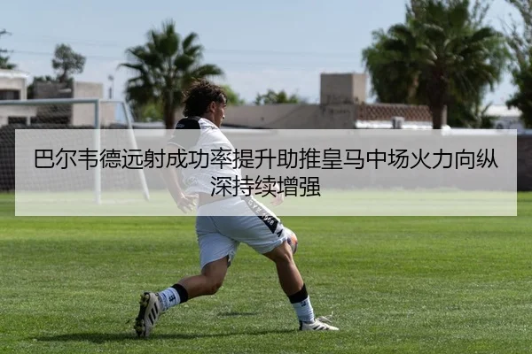 巴尔韦德远射成功率提升助推皇马中场火力向纵深持续增强
